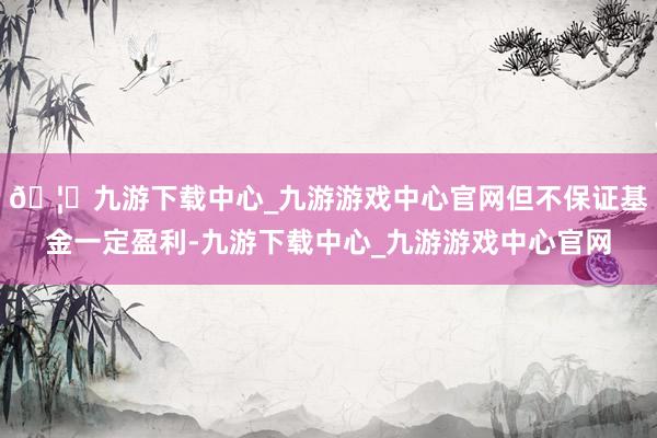 🦄九游下载中心_九游游戏中心官网但不保证基金一定盈利-九游下载中心_九游游戏中心官网
