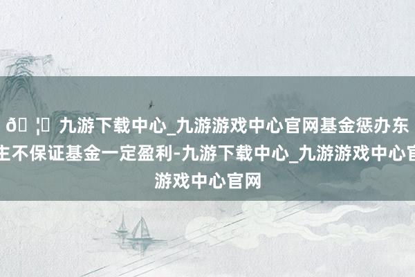 🦄九游下载中心_九游游戏中心官网基金惩办东谈主不保证基金一定盈利-九游下载中心_九游游戏中心官网