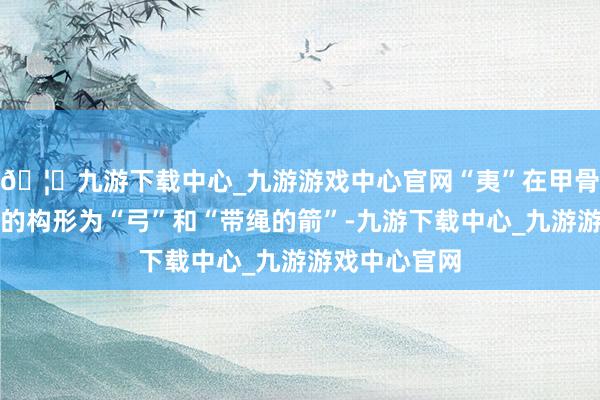 🦄九游下载中心_九游游戏中心官网“夷”在甲骨文和金文中的构形为“弓”和“带绳的箭”-九游下载中心_九游游戏中心官网