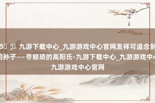 🦄九游下载中心_九游游戏中心官网发祥可追念到黄帝的孙子——帝颛顼的高阳氏-九游下载中心_九游游戏中心官网