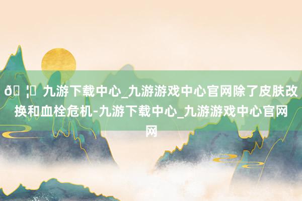 🦄九游下载中心_九游游戏中心官网除了皮肤改换和血栓危机-九游下载中心_九游游戏中心官网