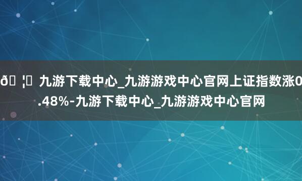 🦄九游下载中心_九游游戏中心官网上证指数涨0.48%-九游下载中心_九游游戏中心官网