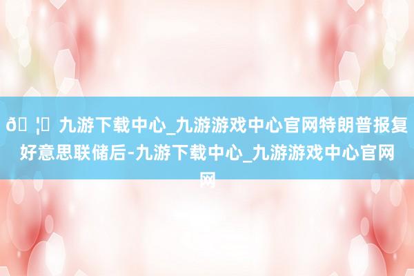 🦄九游下载中心_九游游戏中心官网特朗普报复好意思联储后-九游下载中心_九游游戏中心官网