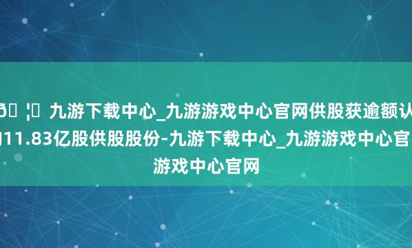 🦄九游下载中心_九游游戏中心官网供股获逾额认购11.83亿股供股股份-九游下载中心_九游游戏中心官网