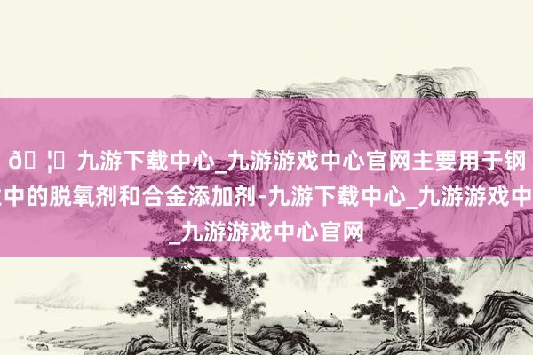 🦄九游下载中心_九游游戏中心官网主要用于钢铁工业中的脱氧剂和合金添加剂-九游下载中心_九游游戏中心官网