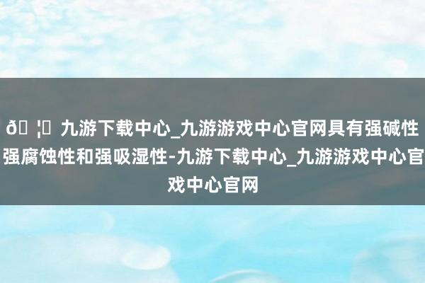 🦄九游下载中心_九游游戏中心官网具有强碱性、强腐蚀性和强吸湿性-九游下载中心_九游游戏中心官网