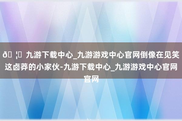 🦄九游下载中心_九游游戏中心官网倒像在见笑这卤莽的小家伙-九游下载中心_九游游戏中心官网