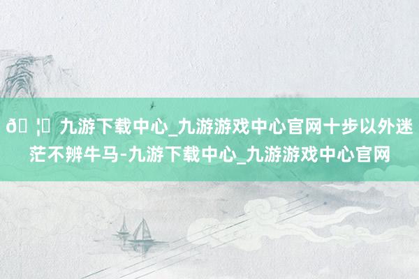 🦄九游下载中心_九游游戏中心官网十步以外迷茫不辨牛马-九游下载中心_九游游戏中心官网