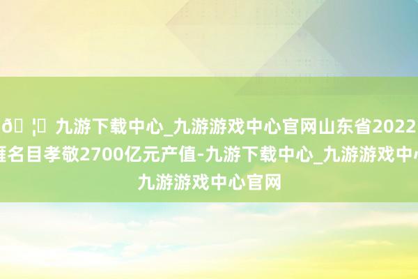 🦄九游下载中心_九游游戏中心官网山东省2022年归雁名目孝敬2700亿元产值-九游下载中心_九游游戏中心官网