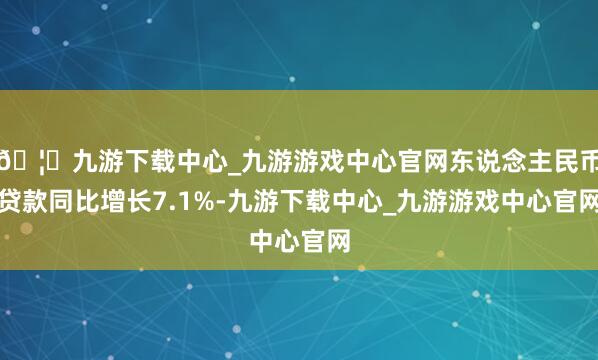 🦄九游下载中心_九游游戏中心官网东说念主民币贷款同比增长7.1%-九游下载中心_九游游戏中心官网