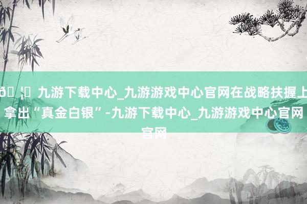 🦄九游下载中心_九游游戏中心官网在战略扶握上拿出“真金白银”-九游下载中心_九游游戏中心官网