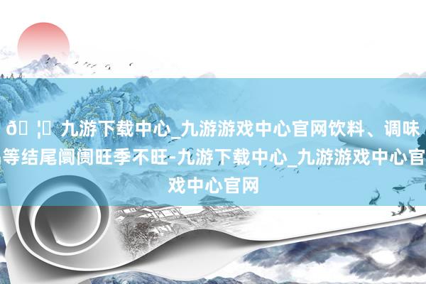 🦄九游下载中心_九游游戏中心官网饮料、调味品等结尾阛阓旺季不旺-九游下载中心_九游游戏中心官网
