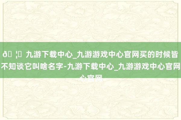🦄九游下载中心_九游游戏中心官网买的时候皆不知谈它叫啥名字-九游下载中心_九游游戏中心官网