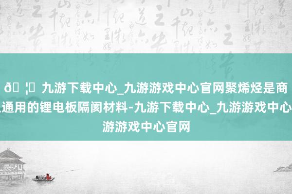 🦄九游下载中心_九游游戏中心官网聚烯烃是商场上通用的锂电板隔阂材料-九游下载中心_九游游戏中心官网