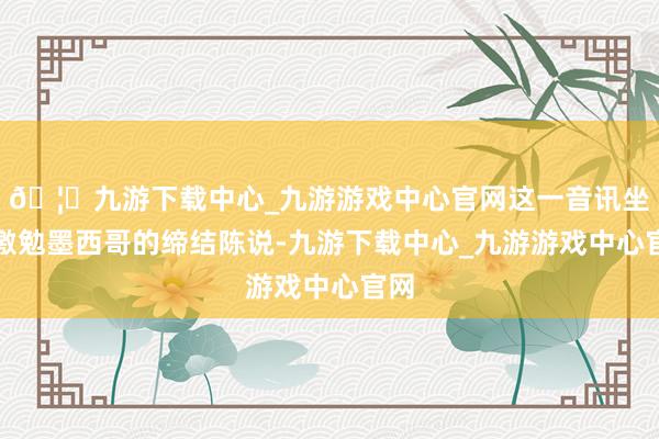 🦄九游下载中心_九游游戏中心官网这一音讯坐窝激勉墨西哥的缔结陈说-九游下载中心_九游游戏中心官网