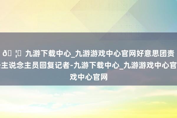 🦄九游下载中心_九游游戏中心官网好意思团责任主说念主员回复记者-九游下载中心_九游游戏中心官网