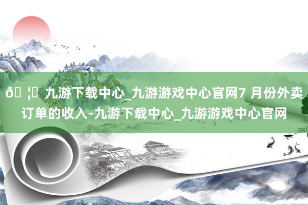 🦄九游下载中心_九游游戏中心官网7 月份外卖订单的收入-九游下载中心_九游游戏中心官网