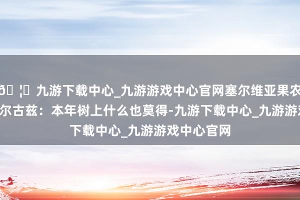 🦄九游下载中心_九游游戏中心官网塞尔维亚果农 米卢廷·丘尔古兹:本年树上什么也莫得-九游下载中心_九游游戏中心官网