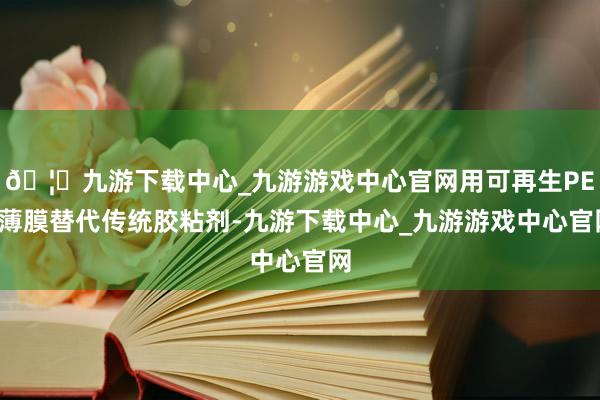 🦄九游下载中心_九游游戏中心官网用可再生PET薄膜替代传统胶粘剂-九游下载中心_九游游戏中心官网