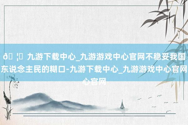 🦄九游下载中心_九游游戏中心官网不稳妥我国东说念主民的糊口-九游下载中心_九游游戏中心官网
