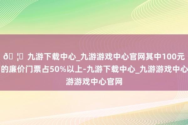 🦄九游下载中心_九游游戏中心官网其中100元以下的廉价门票占50%以上-九游下载中心_九游游戏中心官网