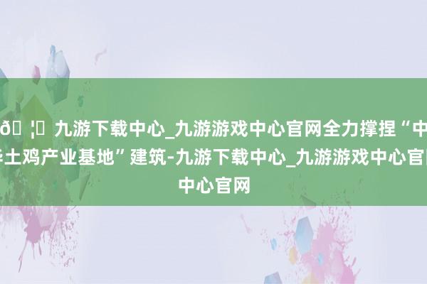 🦄九游下载中心_九游游戏中心官网全力撑捏“中华土鸡产业基地”建筑-九游下载中心_九游游戏中心官网