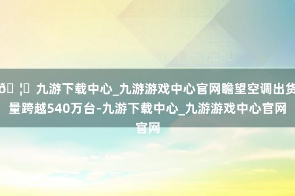 🦄九游下载中心_九游游戏中心官网瞻望空调出货量跨越540万台-九游下载中心_九游游戏中心官网