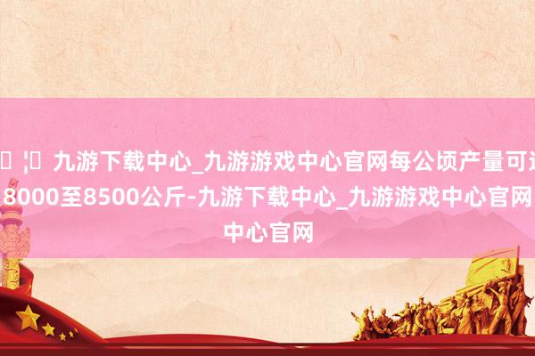 🦄九游下载中心_九游游戏中心官网每公顷产量可达8000至8500公斤-九游下载中心_九游游戏中心官网