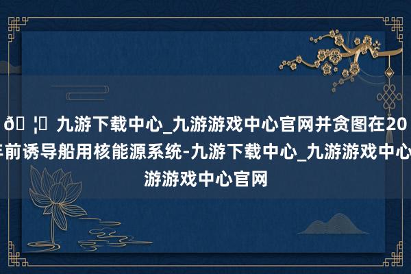 🦄九游下载中心_九游游戏中心官网并贪图在2030年前诱导船用核能源系统-九游下载中心_九游游戏中心官网