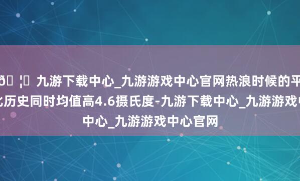 🦄九游下载中心_九游游戏中心官网热浪时候的平均气温比历史同时均值高4.6摄氏度-九游下载中心_九游游戏中心官网
