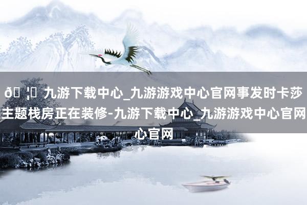 🦄九游下载中心_九游游戏中心官网事发时卡莎主题栈房正在装修-九游下载中心_九游游戏中心官网