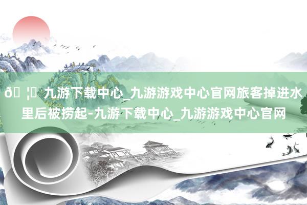 🦄九游下载中心_九游游戏中心官网旅客掉进水里后被捞起-九游下载中心_九游游戏中心官网