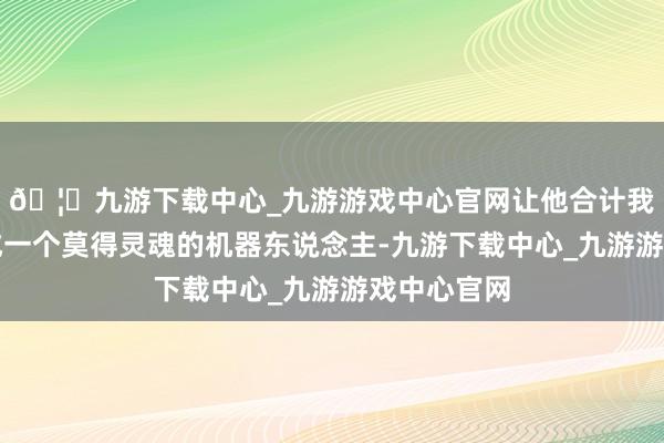 🦄九游下载中心_九游游戏中心官网让他合计我方将近酿成一个莫得灵魂的机器东说念主-九游下载中心_九游游戏中心官网