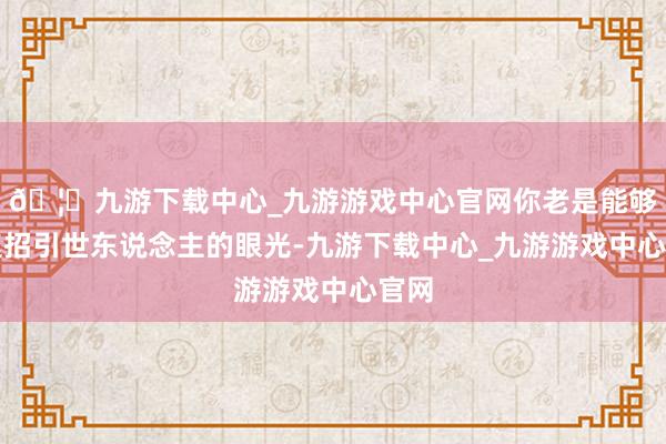 🦄九游下载中心_九游游戏中心官网你老是能够飞速招引世东说念主的眼光-九游下载中心_九游游戏中心官网