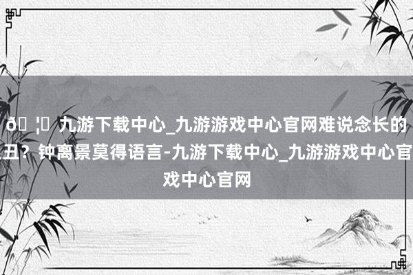 🦄九游下载中心_九游游戏中心官网难说念长的很丑？钟离景莫得语言-九游下载中心_九游游戏中心官网