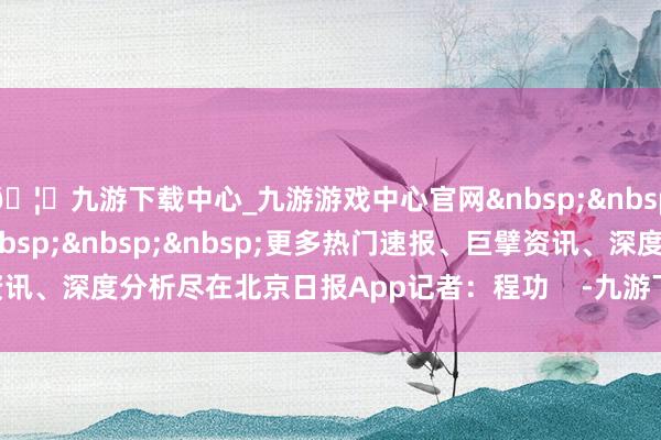 🦄九游下载中心_九游游戏中心官网&nbsp;&nbsp;&nbsp;&nbsp;&nbsp;&nbsp;&nbsp;更多热门速报、巨擘资讯、深度分析尽在北京日报App记者：程功    -九游下载中心_九游游戏中心官网