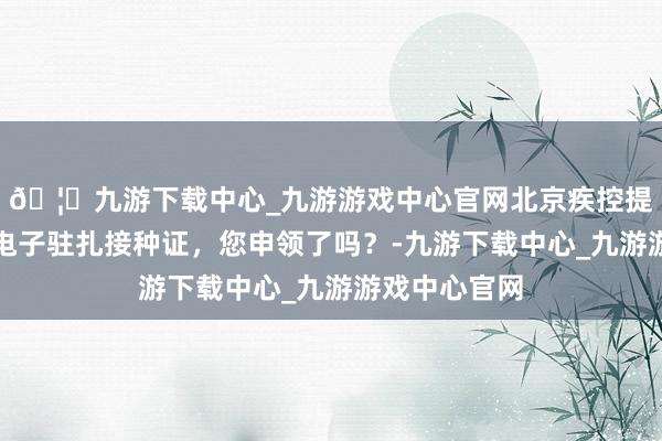 🦄九游下载中心_九游游戏中心官网北京疾控提示,北京市电子驻扎接种证,您申领了吗?-九游下载中心_九游游戏中心官网