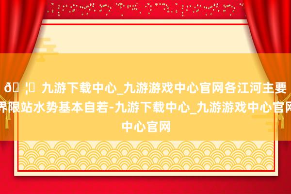 🦄九游下载中心_九游游戏中心官网各江河主要界限站水势基本自若-九游下载中心_九游游戏中心官网