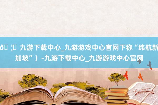 🦄九游下载中心_九游游戏中心官网下称“纬航新加坡”）-九游下载中心_九游游戏中心官网