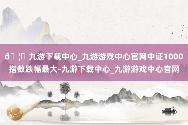 🦄九游下载中心_九游游戏中心官网中证1000指数跌幅最大-九游下载中心_九游游戏中心官网