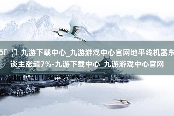 🦄九游下载中心_九游游戏中心官网地平线机器东谈主涨超7%-九游下载中心_九游游戏中心官网