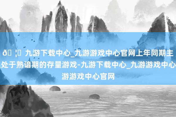 🦄九游下载中心_九游游戏中心官网上年同期主要系处于熟谙期的存量游戏-九游下载中心_九游游戏中心官网