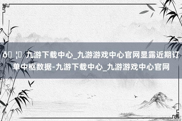 🦄九游下载中心_九游游戏中心官网显露近期订单中枢数据-九游下载中心_九游游戏中心官网