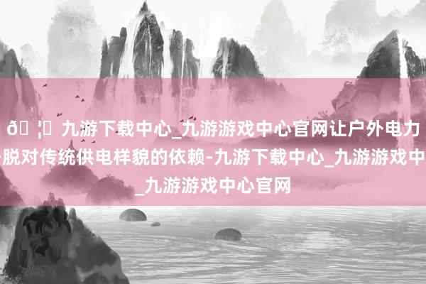 🦄九游下载中心_九游游戏中心官网让户外电力开垦开脱对传统供电样貌的依赖-九游下载中心_九游游戏中心官网