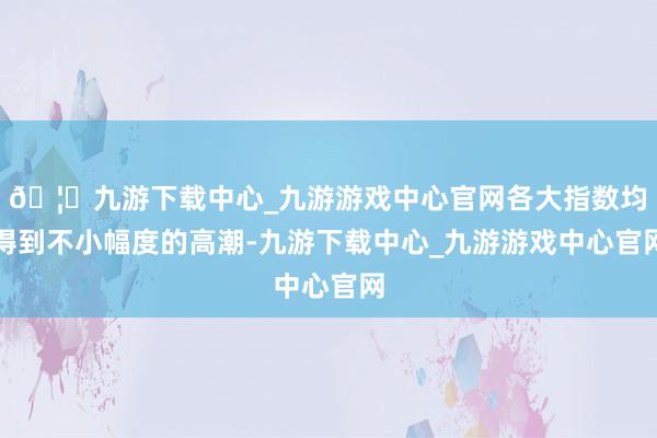 🦄九游下载中心_九游游戏中心官网各大指数均得到不小幅度的高潮-九游下载中心_九游游戏中心官网