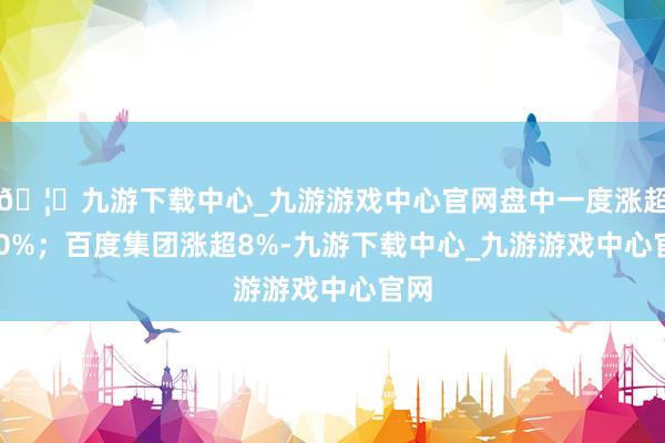 🦄九游下载中心_九游游戏中心官网盘中一度涨超130%；百度集团涨超8%-九游下载中心_九游游戏中心官网
