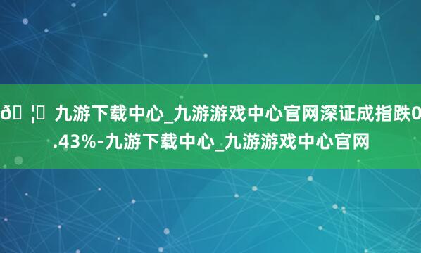 🦄九游下载中心_九游游戏中心官网深证成指跌0.43%-九游下载中心_九游游戏中心官网