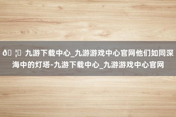 🦄九游下载中心_九游游戏中心官网他们如同深海中的灯塔-九游下载中心_九游游戏中心官网
