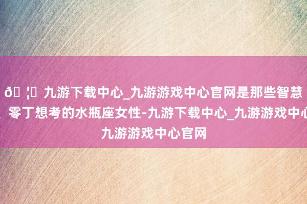 🦄九游下载中心_九游游戏中心官网是那些智慧伶俐、零丁想考的水瓶座女性-九游下载中心_九游游戏中心官网