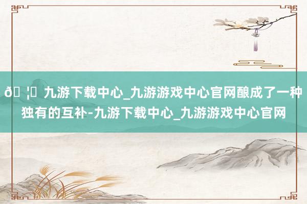 🦄九游下载中心_九游游戏中心官网酿成了一种独有的互补-九游下载中心_九游游戏中心官网